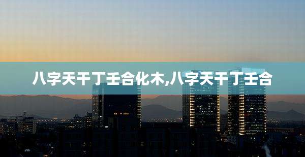 八字天干丁壬合化木,八字天干丁壬合
