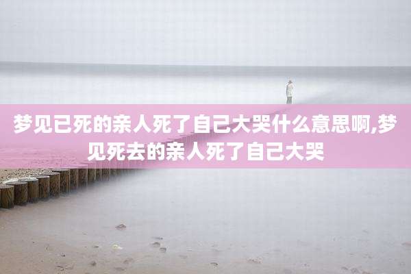 梦见已死的亲人死了自己大哭什么意思啊,梦见死去的亲人死了自己大哭