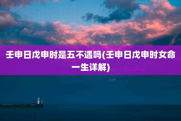 壬申日戊申时是五不遇吗(壬申日戊申时女命一生详解)