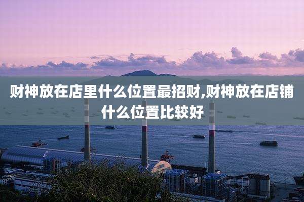财神放在店里什么位置最招财,财神放在店铺什么位置比较好