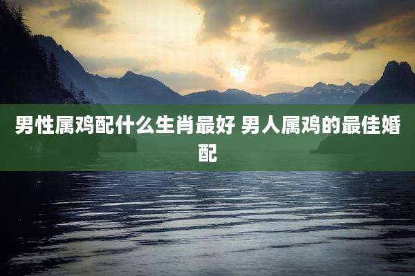 男性属鸡配什么生肖最好 男人属鸡的最佳婚配
