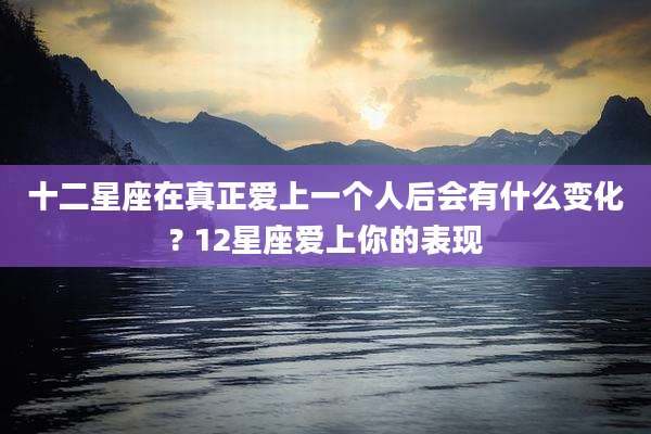 十二星座在真正爱上一个人后会有什么变化? 12星座爱上你的表现