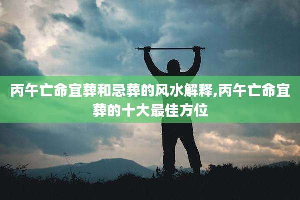 丙午亡命宜葬和忌葬的风水解释,丙午亡命宜葬的十大最佳方位