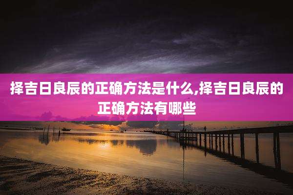 择吉日良辰的正确方法是什么,择吉日良辰的正确方法有哪些