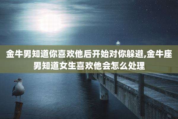 金牛男知道你喜欢他后开始对你躲避,金牛座男知道女生喜欢他会怎么处理