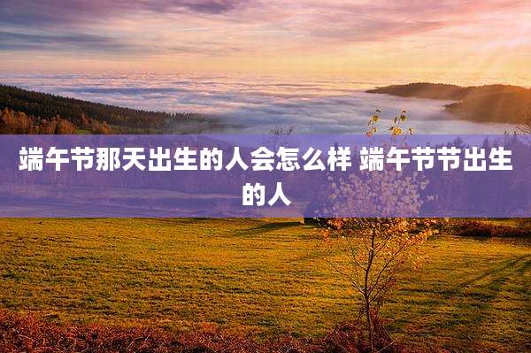 端午节那天出生的人会怎么样 端午节节出生的人