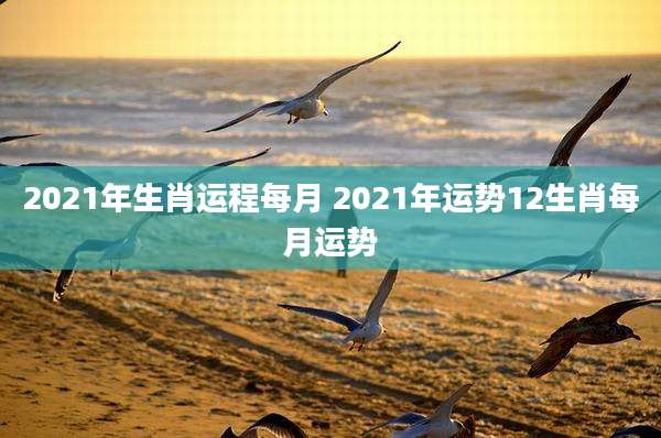 2021年生肖运程每月 2021年运势12生肖每月运势
