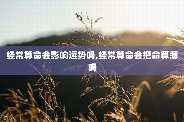 经常算命会影响运势吗,经常算命会把命算薄吗