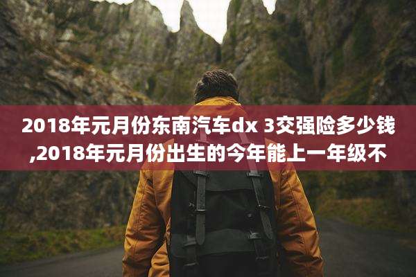 2018年元月份东南汽车dx 3交强险多少钱,2018年元月份出生的今年能上一年级不