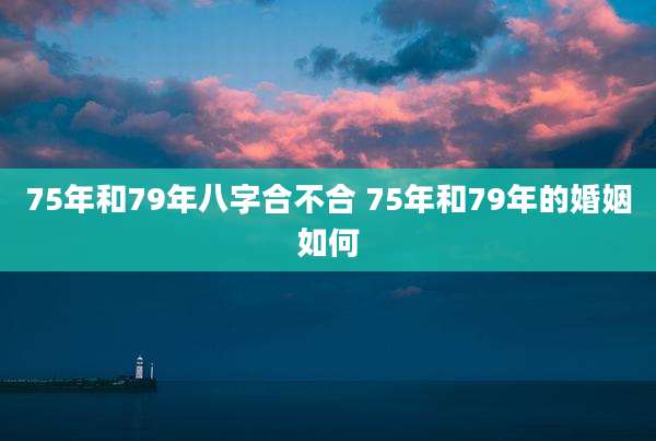 75年和79年八字合不合 75年和79年的婚姻如何