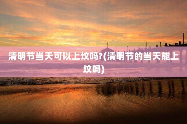 清明节当天可以上坟吗?(清明节的当天能上坟吗)