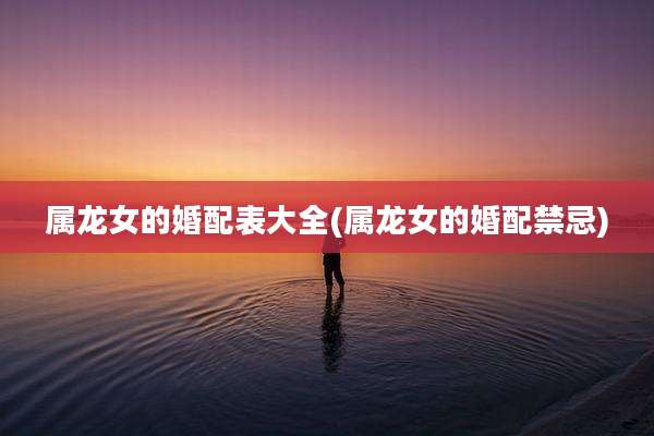 属龙女的婚配表大全(属龙女的婚配禁忌)