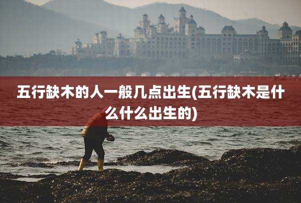 五行缺木的人一般几点出生(五行缺木是什么什么出生的)