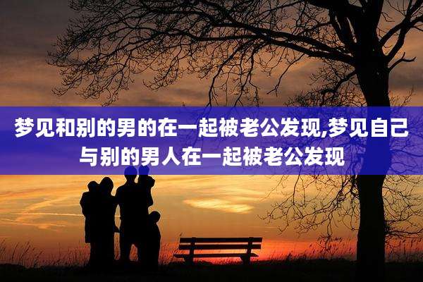 梦见和别的男的在一起被老公发现,梦见自己与别的男人在一起被老公发现