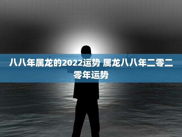 八八年属龙的2022运势 属龙八八年二零二零年运势