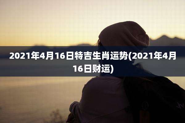 2021年4月16日特吉生肖运势(2021年4月16日财运)