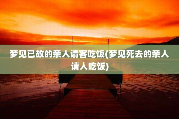 梦见已故的亲人请客吃饭(梦见死去的亲人请人吃饭)
