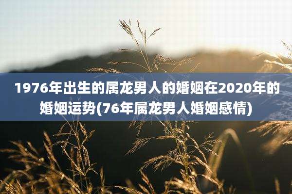 1976年出生的属龙男人的婚姻在2020年的婚姻运势(76年属龙男人婚姻感情)