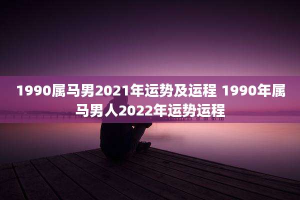 1990属马男2021年运势及运程 1990年属马男人2022年运势运程