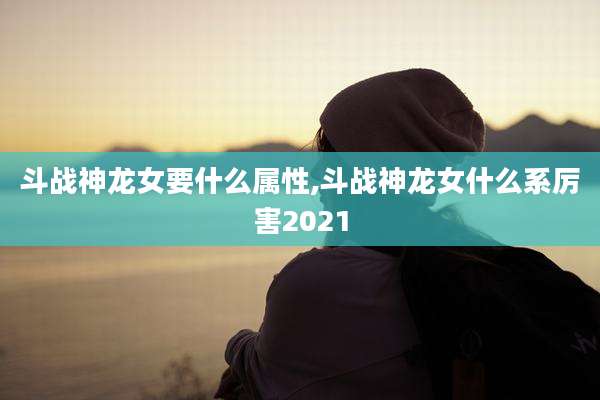 斗战神龙女要什么属性,斗战神龙女什么系厉害2021