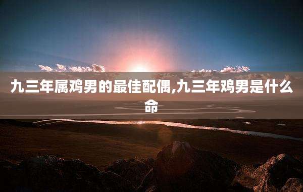 九三年属鸡男的最佳配偶,九三年鸡男是什么命