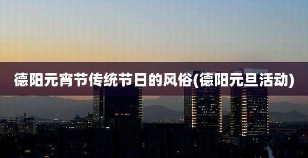 德阳元宵节传统节日的风俗(德阳元旦活动)