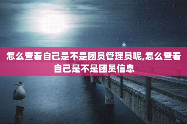 怎么查看自己是不是团员管理员呢,怎么查看自己是不是团员信息