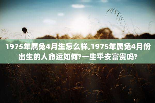 1975年属兔4月生怎么样,1975年属兔4月份出生的人命运如何?一生平安富贵吗?
