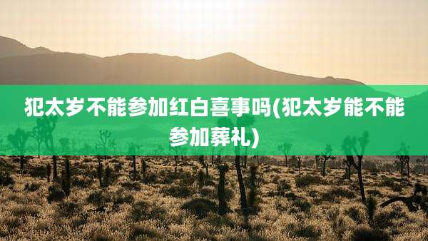 犯太岁不能参加红白喜事吗(犯太岁能不能参加葬礼)