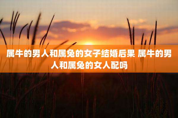 属牛的男人和属兔的女子结婚后果 属牛的男人和属兔的女人配吗