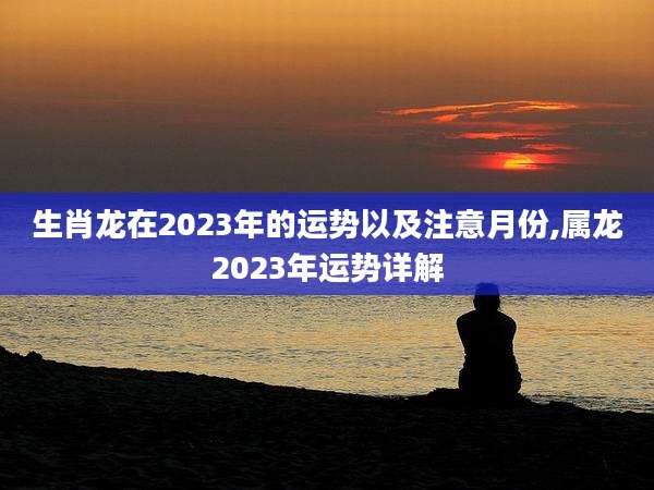 生肖龙在2023年的运势以及注意月份,属龙2023年运势详解