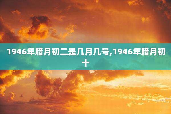1946年腊月初二是几月几号,1946年腊月初十