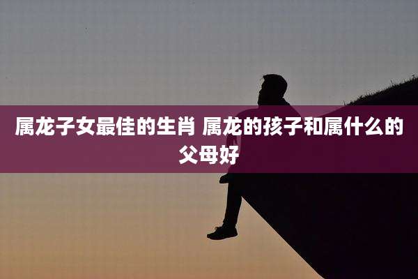 属龙子女最佳的生肖 属龙的孩子和属什么的父母好