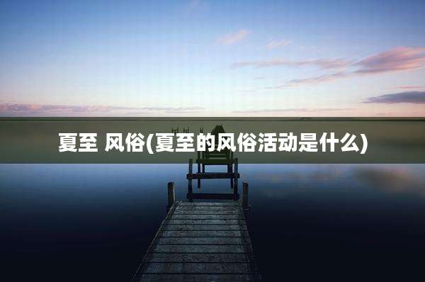 夏至 风俗(夏至的风俗活动是什么)