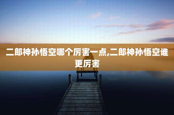 二郎神孙悟空哪个厉害一点,二郎神孙悟空谁更厉害