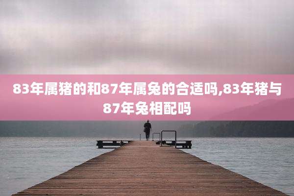 83年属猪的和87年属兔的合适吗,83年猪与87年兔相配吗