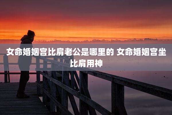 女命婚姻宫比肩老公是哪里的 女命婚姻宫坐比肩用神