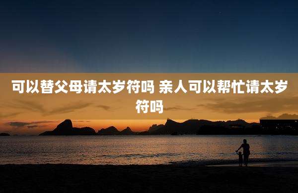 可以替父母请太岁符吗 亲人可以帮忙请太岁符吗