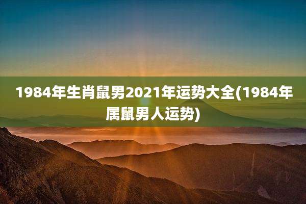 1984年生肖鼠男2021年运势大全(1984年属鼠男人运势)