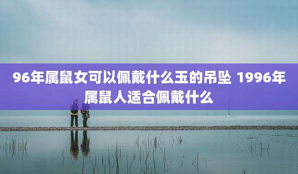 96年属鼠女可以佩戴什么玉的吊坠 1996年属鼠人适合佩戴什么