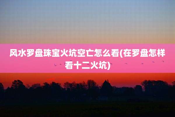 风水罗盘珠宝火坑空亡怎么看(在罗盘怎样看十二火坑)