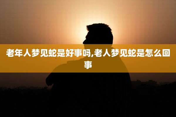 老年人梦见蛇是好事吗,老人梦见蛇是怎么回事