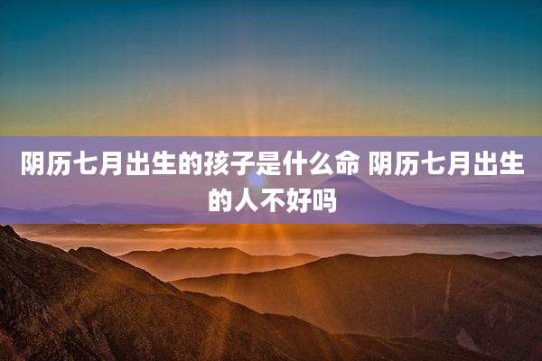 阴历七月出生的孩子是什么命 阴历七月出生的人不好吗