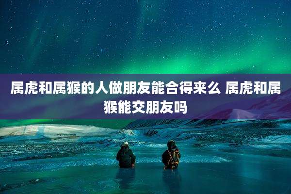 属虎和属猴的人做朋友能合得来么 属虎和属猴能交朋友吗