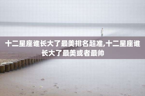 十二星座谁长大了最美排名超准,十二星座谁长大了最美或者最帅