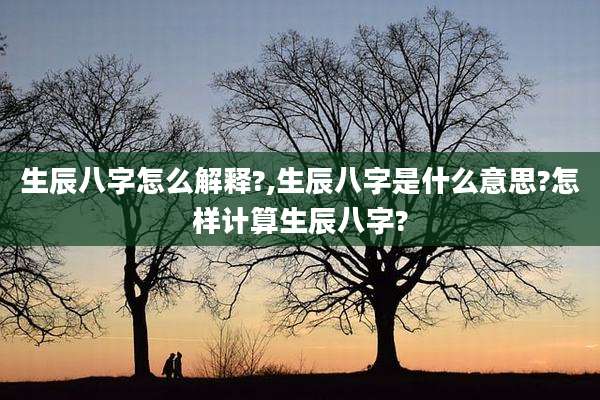 生辰八字怎么解释?,生辰八字是什么意思?怎样计算生辰八字?