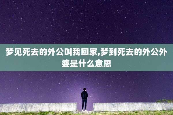 梦见死去的外公叫我回家,梦到死去的外公外婆是什么意思
