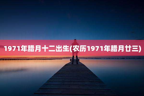 1971年腊月十二出生(农历1971年腊月廿三)