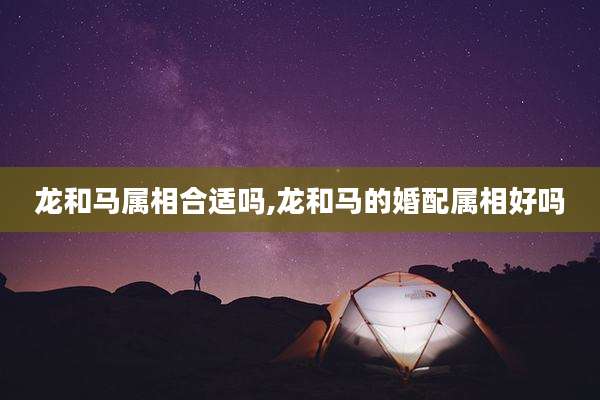 龙和马属相合适吗,龙和马的婚配属相好吗