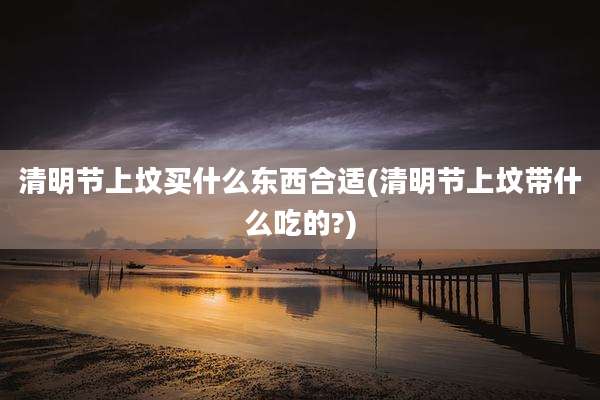 清明节上坟买什么东西合适(清明节上坟带什么吃的?)